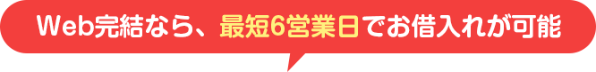 Web完結なら、最短6営業日でお借入れが可能
