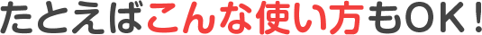 たとえばこんな使い方もOK！