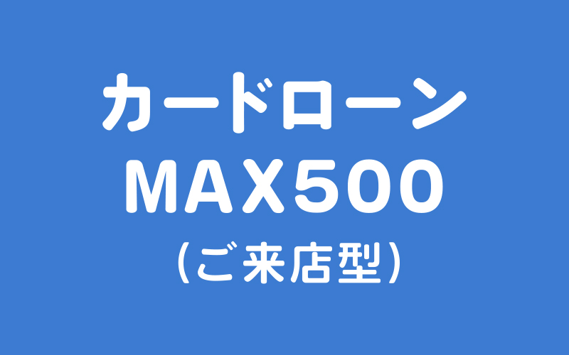カードローンMAX500（ご来店型）