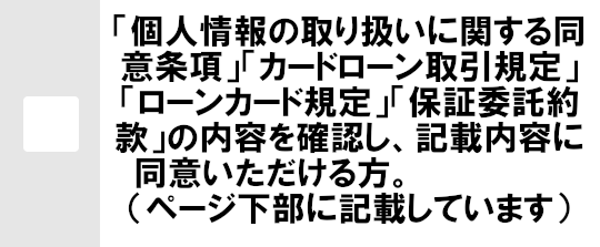 「カードローン取引規定」「ローンカード規定」「個人情報の取扱いに関する同意条項」「保証委託約款」の内容を確認し、記載内容に同意頂ける方。（ページ下部に記載しています）