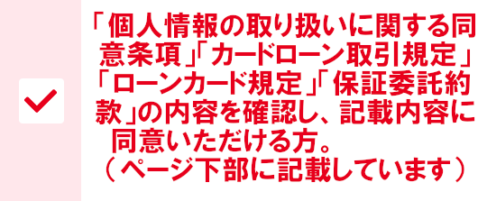 「カードローン取引規定」「ローンカード規定」「個人情報の取扱いに関する同意条項」「保証委託約款」の内容を確認し、記載内容に同意頂ける方。（ページ下部に記載しています）